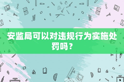 安監(jiān)局可以對違規(guī)行為實(shí)施處罰嗎？
