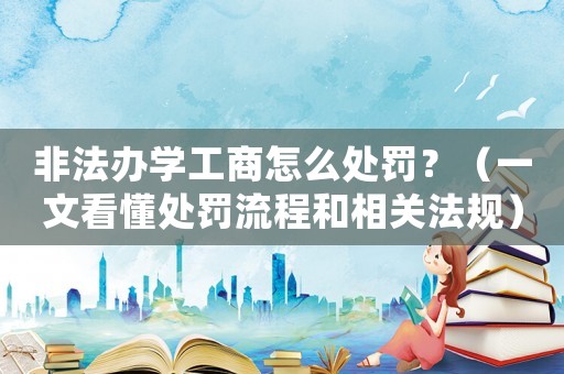 非法辦學(xué)工商怎么處罰？（一文看懂處罰流程和相關(guān)法規(guī)）