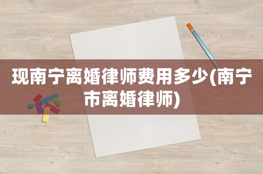 現(xiàn)南寧離婚律師費用多少(南寧市離婚律師)