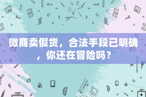 微商賣假貨，合法手段已明確，你還在冒險(xiǎn)嗎？