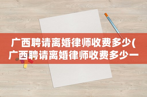 廣西聘請(qǐng)離婚律師收費(fèi)多少(廣西聘請(qǐng)離婚律師收費(fèi)多少一個(gè)月)