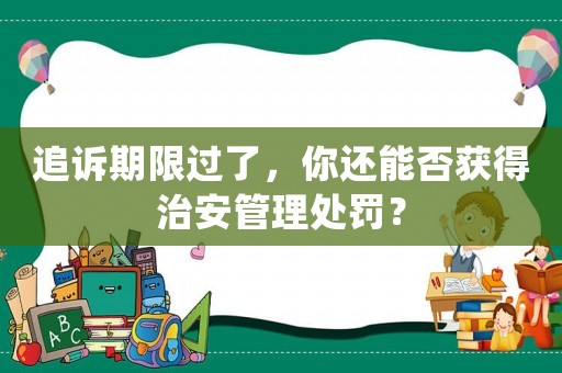 追訴期限過了，你還能否獲得治安管理處罰？