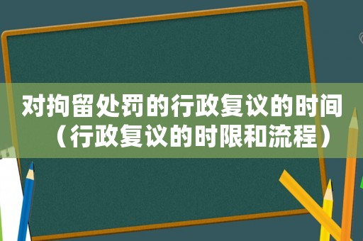 對(duì)拘留處罰的行政復(fù)議的時(shí)間（行政復(fù)議的時(shí)限和流程）