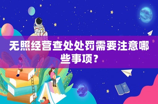 無照經(jīng)營查處處罰需要注意哪些事項？