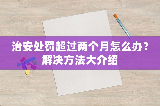 治安處罰超過兩個月怎么辦？解決方法大介紹