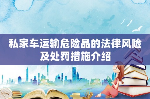 私家車運輸危險品的法律風(fēng)險及處罰措施介紹