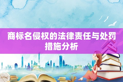 商標名侵權(quán)的法律責任與處罰措施分析