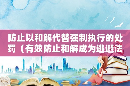 防止以和解代替強制執(zhí)行的處罰（有效防止和解成為逃避法律責(zé)任的方式）