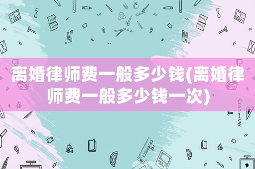 離婚律師費(fèi)一般多少錢(離婚律師費(fèi)一般多少錢一次)