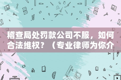 稽查局處罰款公司不服，如何合法維權(quán)？（專業(yè)律師為你介紹）