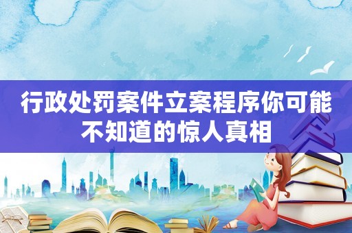 行政處罰案件立案程序你可能不知道的驚人真相