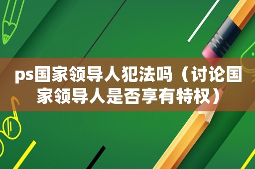 ps國家領(lǐng)導(dǎo)人犯法嗎（討論國家領(lǐng)導(dǎo)人是否享有特權(quán)）