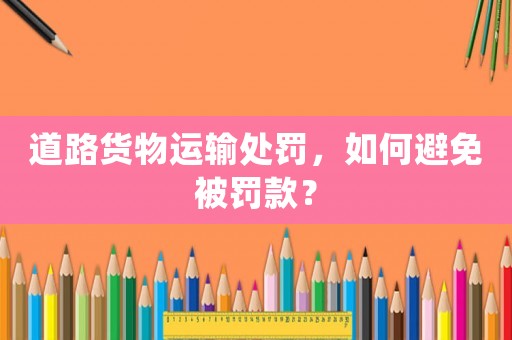 道路貨物運(yùn)輸處罰，如何避免被罰款？