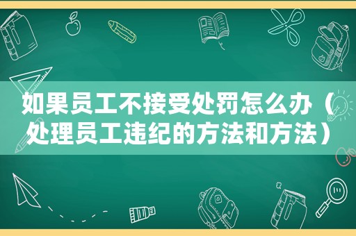 如果員工不接受處罰怎么辦（處理員工違紀(jì)的方法和方法）