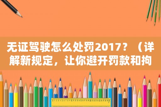 無證駕駛怎么處罰2017？（詳解新規(guī)定，讓你避開罰款和拘留）