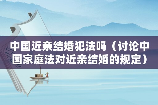 中國(guó)近親結(jié)婚犯法嗎（討論中國(guó)家庭法對(duì)近親結(jié)婚的規(guī)定）