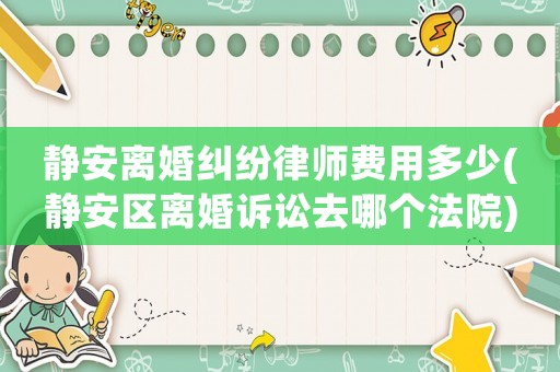 靜安離婚糾紛律師費(fèi)用多少(靜安區(qū)離婚訴訟去哪個(gè)法院)