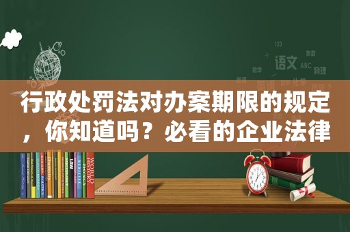 行政處罰法對辦案期限的規(guī)定，你知道嗎？必看的企業(yè)法律知識
