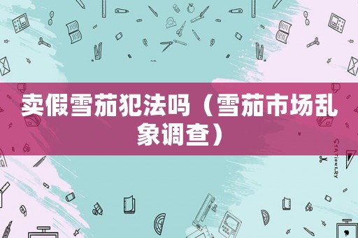 賣假雪茄犯法嗎（雪茄市場(chǎng)亂象調(diào)查）