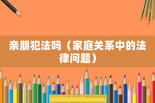 親朋犯法嗎（家庭關(guān)系中的法律問題）