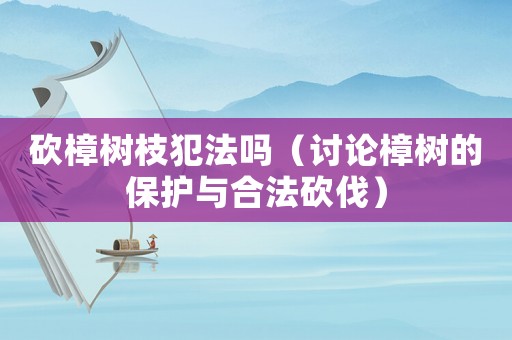 砍樟樹枝犯法嗎（討論樟樹的保護與合法砍伐）