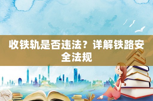 收鐵軌是否違法？詳解鐵路安全法規(guī)