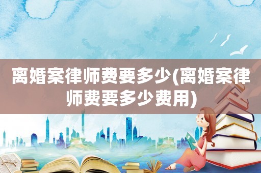 離婚案律師費(fèi)要多少(離婚案律師費(fèi)要多少費(fèi)用)