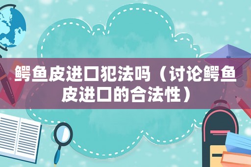 鱷魚皮進(jìn)口犯法嗎（討論鱷魚皮進(jìn)口的合法性）
