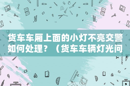 貨車車廂上面的小燈不亮交警如何處理？（貨車車輛燈光問題處理方法）