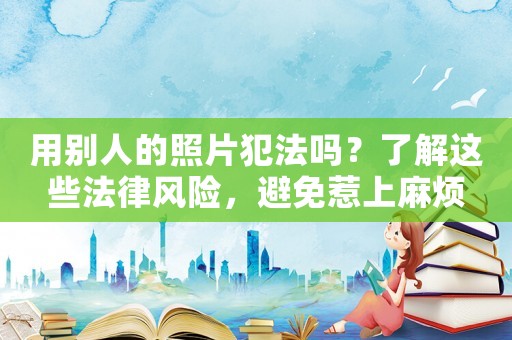 用別人的照片犯法嗎？了解這些法律風(fēng)險(xiǎn)，避免惹上麻煩
