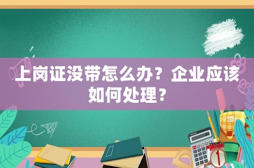 上崗證沒(méi)帶怎么辦？企業(yè)應(yīng)該如何處理？