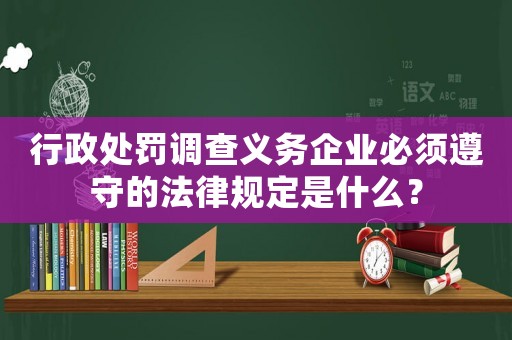 行政處罰調查義務企業(yè)必須遵守的法律規(guī)定是什么？