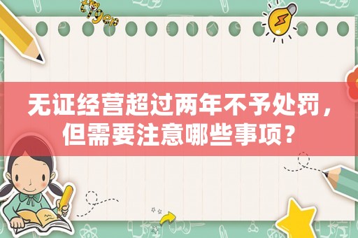 無證經(jīng)營超過兩年不予處罰，但需要注意哪些事項？