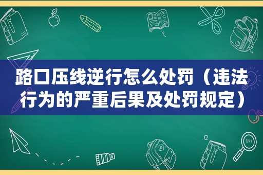 路口壓線逆行怎么處罰（違法行為的嚴重后果及處罰規(guī)定）