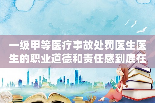 一級(jí)甲等醫(yī)療事故處罰醫(yī)生醫(yī)生的職業(yè)道德和責(zé)任感到底在哪里？