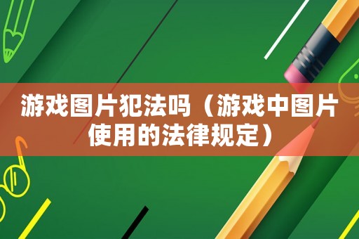 游戲圖片犯法嗎（游戲中圖片使用的法律規(guī)定）