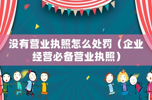沒有營業(yè)執(zhí)照怎么處罰（企業(yè)經(jīng)營必備營業(yè)執(zhí)照）