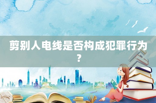 剪別人電線是否構(gòu)成犯罪行為？