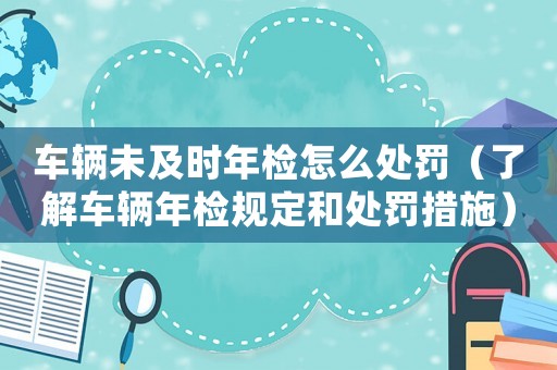 車輛未及時(shí)年檢怎么處罰（了解車輛年檢規(guī)定和處罰措施）
