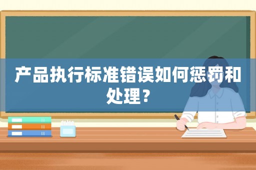 產(chǎn)品執(zhí)行標(biāo)準(zhǔn)錯誤如何懲罰和處理？