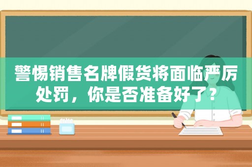 警惕銷售名牌假貨將面臨嚴(yán)厲處罰，你是否準(zhǔn)備好了？