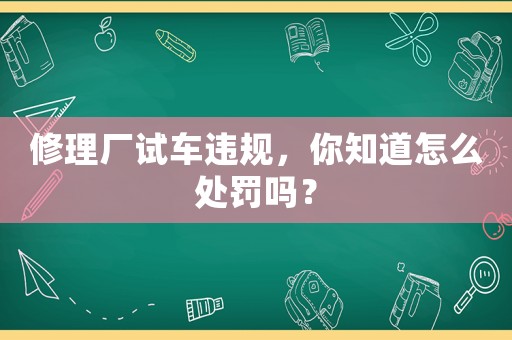 修理廠試車違規(guī)，你知道怎么處罰嗎？