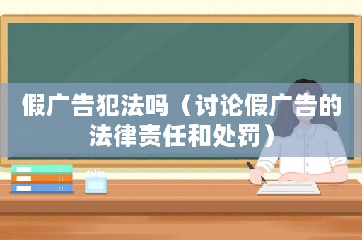 假廣告犯法嗎（討論假廣告的法律責(zé)任和處罰）