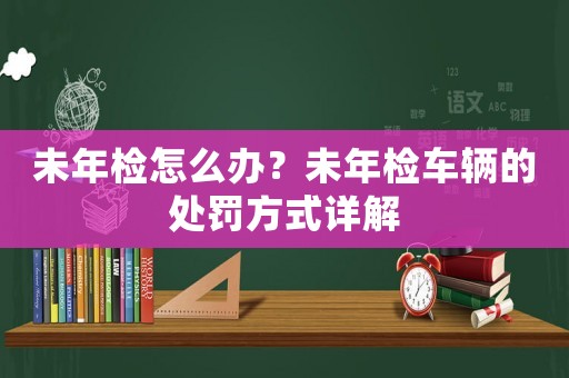 未年檢怎么辦？未年檢車輛的處罰方式詳解