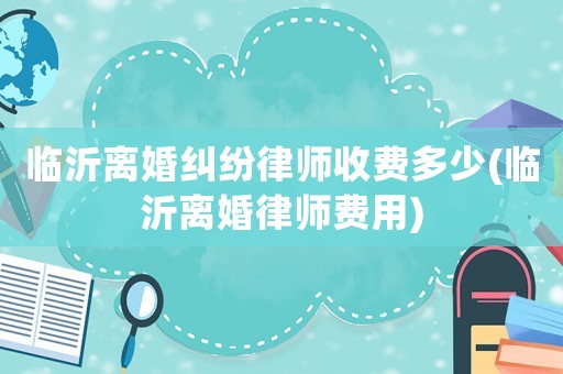 臨沂離婚糾紛律師收費多少(臨沂離婚律師費用)