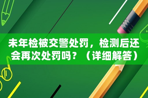未年檢被交警處罰，檢測(cè)后還會(huì)再次處罰嗎？（詳細(xì)解答）