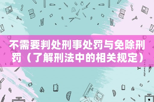 不需要判處刑事處罰與免除刑罰（了解刑法中的相關(guān)規(guī)定）