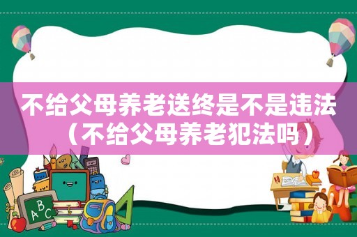 不給父母養(yǎng)老送終是不是違法（不給父母養(yǎng)老犯法嗎）