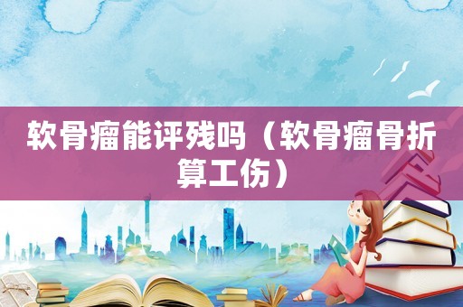 軟骨瘤能評(píng)殘嗎（軟骨瘤骨折算工傷）