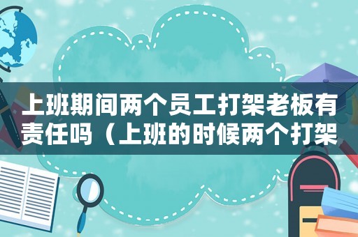 上班期間兩個(gè)員工打架老板有責(zé)任嗎（上班的時(shí)候兩個(gè)打架受傷算工傷）